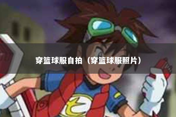 穿篮球服自拍（穿篮球服照片）