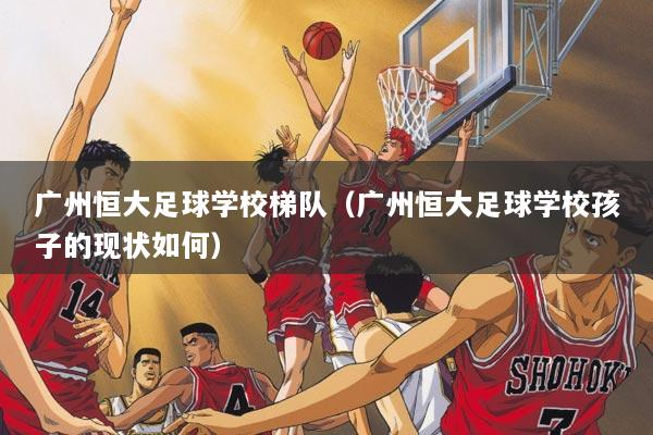 广州恒大足球学校梯队（广州恒大足球学校孩子的现状如何）