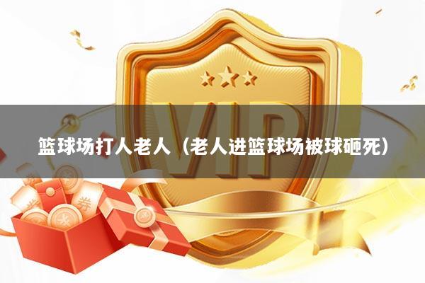 篮球场打人老人（老人进篮球场被球砸死）
