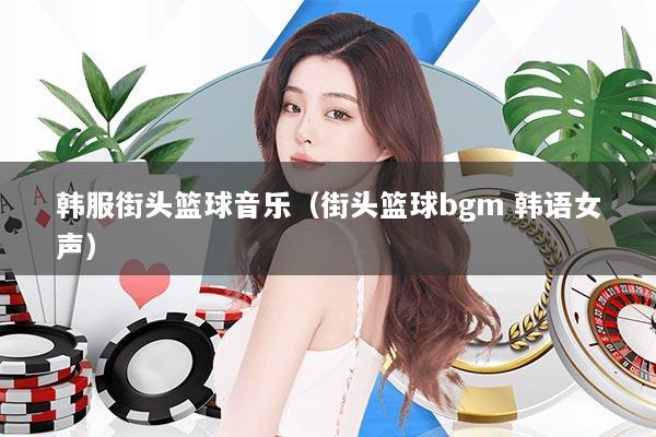 韩服街头篮球音乐（街头篮球bgm 韩语女声）